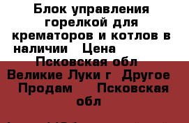 Блок управления горелкой для крематоров и котлов в наличии › Цена ­ 14 000 - Псковская обл., Великие Луки г. Другое » Продам   . Псковская обл.